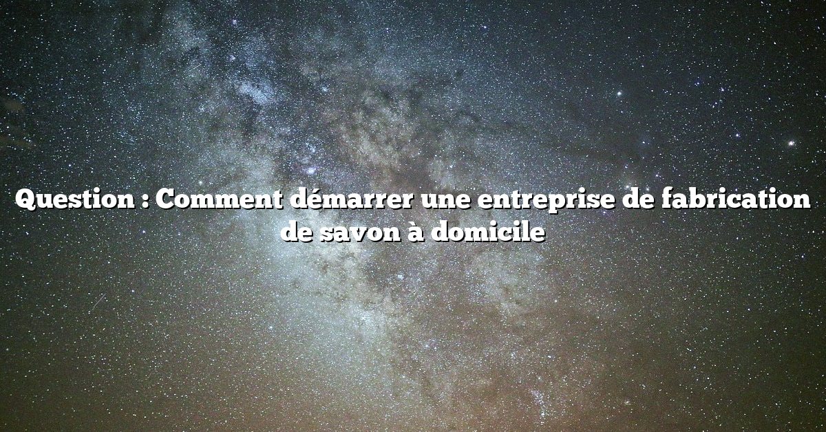 Question : Comment démarrer une entreprise de fabrication de savon à domicile